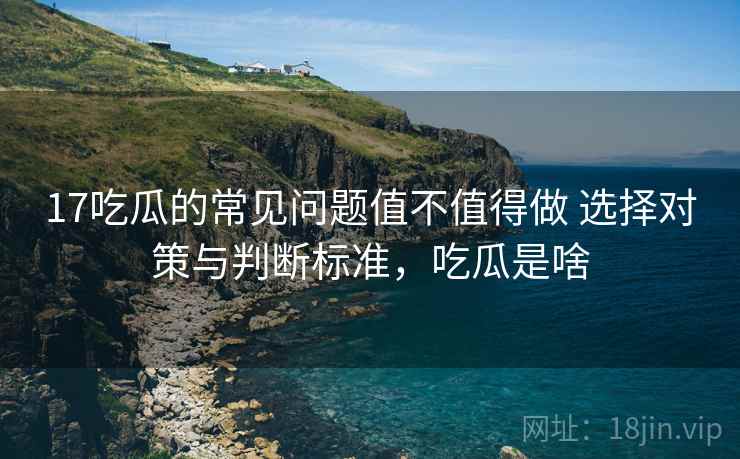 17吃瓜的常见问题值不值得做 选择对策与判断标准,吃瓜是啥 17吃瓜的常见问题值不值得做 选择对策与判断标准,吃瓜是啥