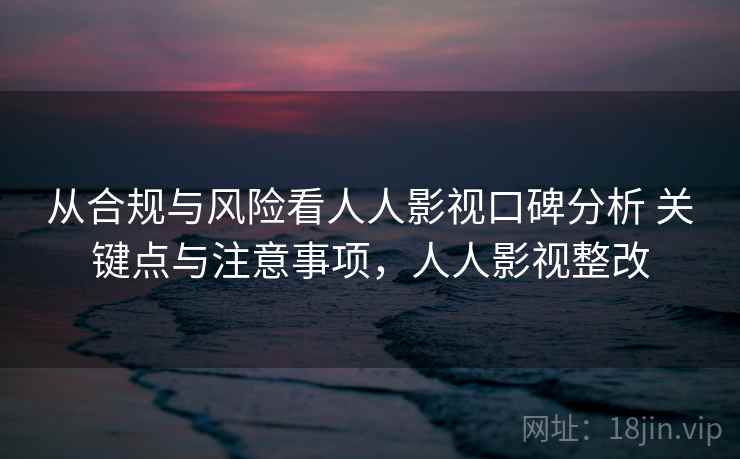 从合规与风险看人人影视口碑分析 关键点与注意事项，人人影视整改