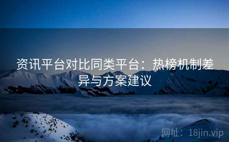 资讯平台对比同类平台:热榜机制差异与方案建议 资讯平台对比同类平台:热榜机制差异与方案建议