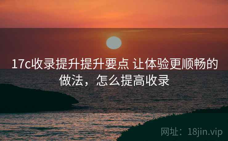 17c收录提升提升要点 让体验更顺畅的做法,怎么提高收录 17c收录提升提升要点 让体验更顺畅的做法,怎么提高收录