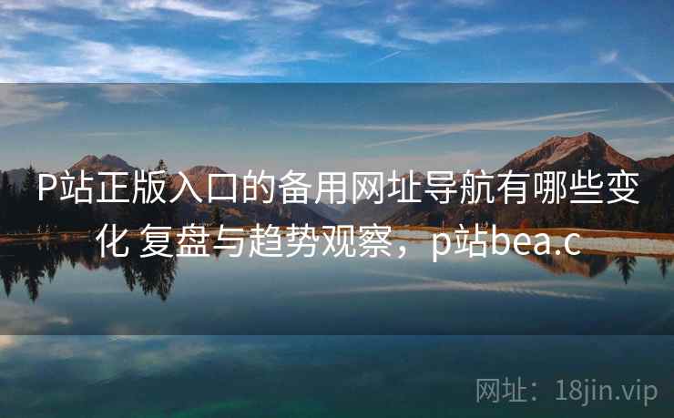 P站正版入口的备用网址导航有哪些变化 复盘与趋势观察，p站bea.c