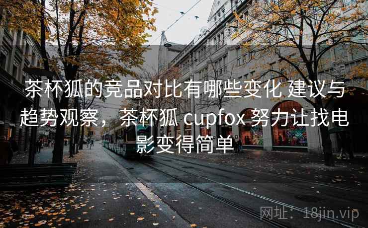 茶杯狐的竞品对比有哪些变化 建议与趋势观察，茶杯狐 cupfox 努力让找电影变得简单