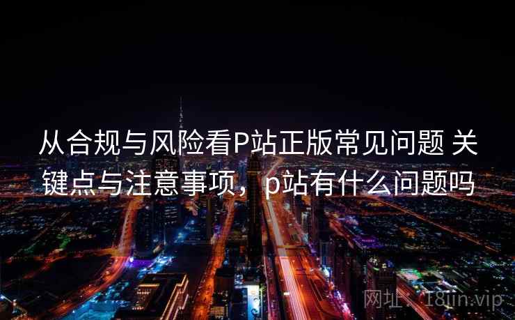 从合规与风险看P站正版常见问题 关键点与注意事项，p站有什么问题吗