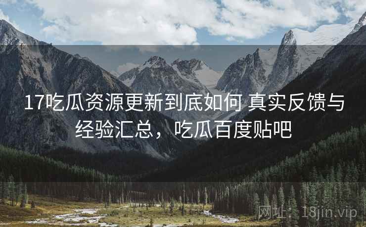 17吃瓜资源更新到底如何 真实反馈与经验汇总,吃瓜百度贴吧 17吃瓜资源更新到底如何 真实反馈与经验汇总,吃瓜百度贴吧