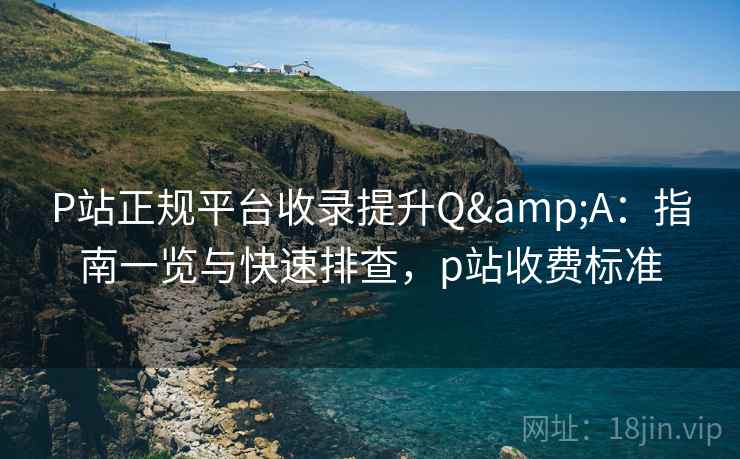 P站正规平台收录提升Q&A：指南一览与快速排查，p站收费标准