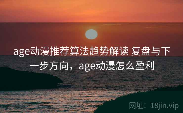 age动漫推荐算法趋势解读 复盘与下一步方向，age动漫怎么盈利
