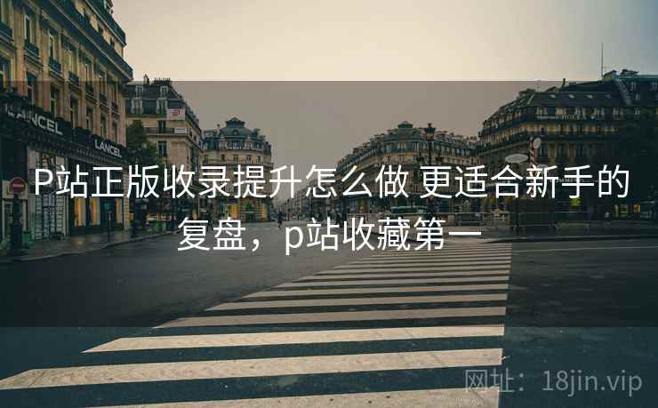 P站正版收录提升怎么做 更适合新手的复盘,p站收藏第一 P站正版收录提升怎么做 更适合新手的复盘,p站收藏第一