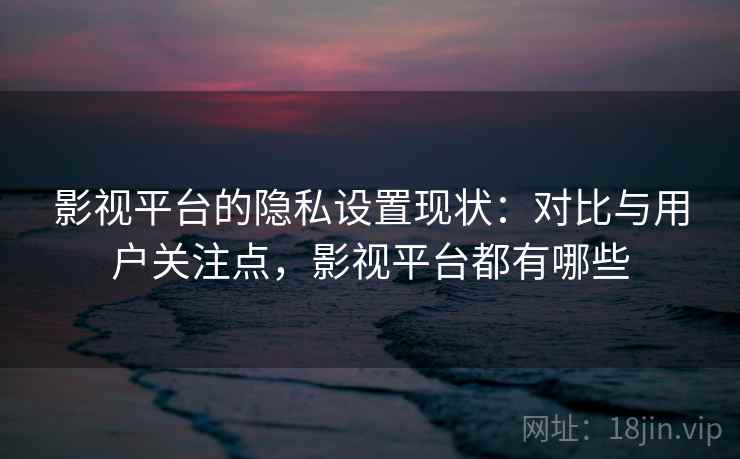 影视平台的隐私设置现状：对比与用户关注点，影视平台都有哪些