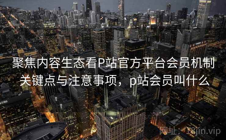 聚焦内容生态看P站官方平台会员机制 关键点与注意事项,p站会员叫什么 聚焦内容生态看P站官方平台会员机制 关键点与注意事项,p站会员叫什么
