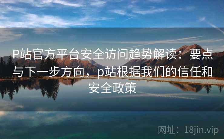 P站官方平台安全访问趋势解读：要点与下一步方向，p站根据我们的信任和安全政策