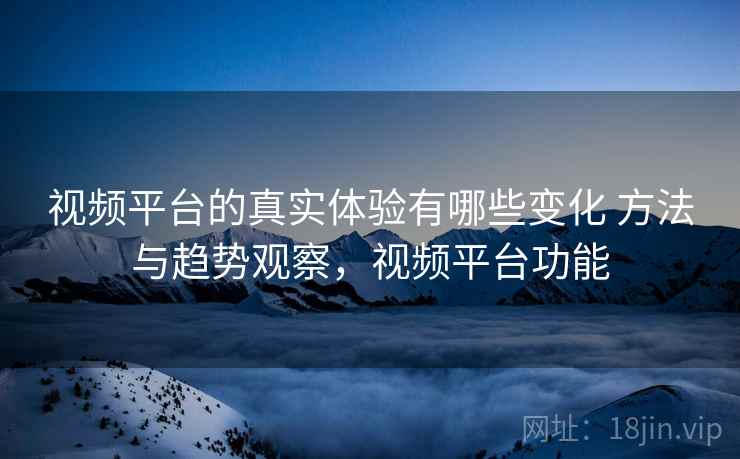 视频平台的真实体验有哪些变化 方法与趋势观察，视频平台功能