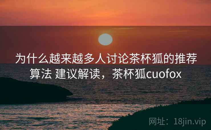 为什么越来越多人讨论茶杯狐的推荐算法 建议解读，茶杯狐cuofox