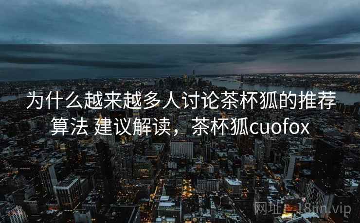 为什么越来越多人讨论茶杯狐的推荐算法 建议解读，茶杯狐cuofox