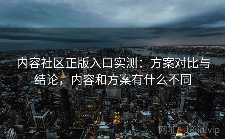 内容社区正版入口实测：方案对比与结论，内容和方案有什么不同